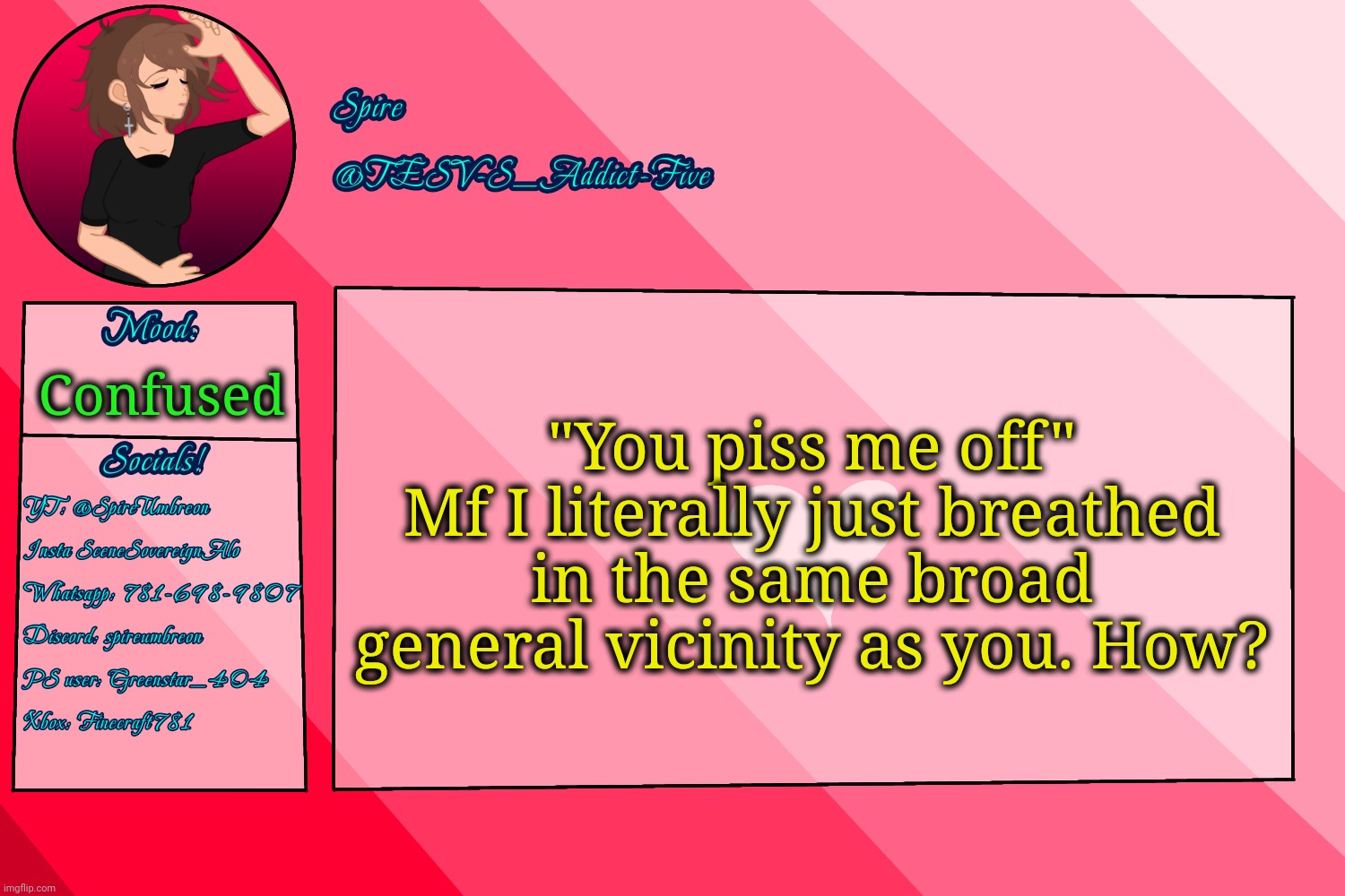 Kinda same shit online too ngl | "You piss me off"
Mf I literally just breathed in the same broad general vicinity as you. How? Confused | image tagged in tesv-s_addict-five announcement template | made w/ Imgflip meme maker
