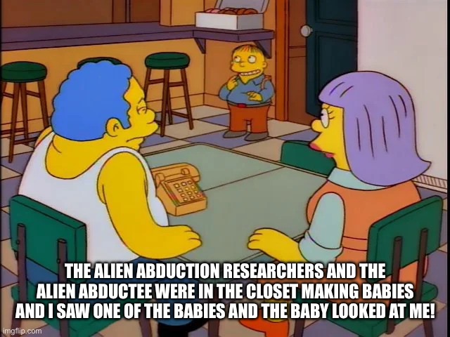 Raph Wiggum Baby | THE ALIEN ABDUCTION RESEARCHERS AND THE ALIEN ABDUCTEE WERE IN THE CLOSET MAKING BABIES AND I SAW ONE OF THE BABIES AND THE BABY LOOKED AT ME! | image tagged in raph wiggum baby | made w/ Imgflip meme maker