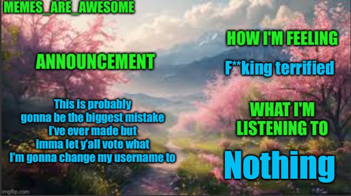 Welp | F**king terrified; This is probably gonna be the biggest mistake I’ve ever made but imma let y’all vote what I’m gonna change my username to; Nothing | image tagged in memes_are_awesome spring announcement template | made w/ Imgflip meme maker