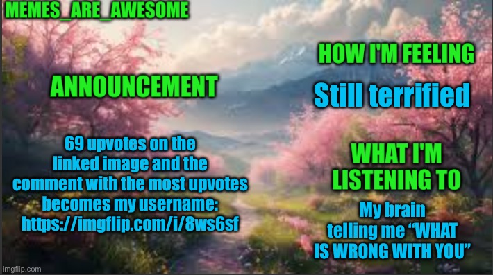 https://imgflip.com/i/8ws6sf | Still terrified; 69 upvotes on the linked image and the comment with the most upvotes becomes my username: https://imgflip.com/i/8ws6sf; My brain telling me “WHAT IS WRONG WITH YOU” | image tagged in memes_are_awesome spring announcement template | made w/ Imgflip meme maker