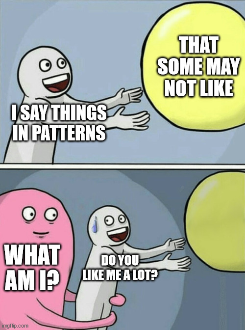 Running Away Balloon Meme | I SAY THINGS IN PATTERNS THAT SOME MAY NOT LIKE WHAT AM I? DO YOU LIKE ME A LOT? | image tagged in memes,running away balloon | made w/ Imgflip meme maker