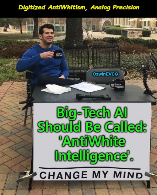 Digitized AntiWhitism, Analog Precision | Digitized AntiWhitism, Analog Precision; OzwinEVCG; Big-Tech AI 

Should Be Called: 

'AntiWhite 

Intelligence'. | image tagged in change my mind,memes,antiwhite,big tech,artificial intelligence,woke | made w/ Imgflip meme maker