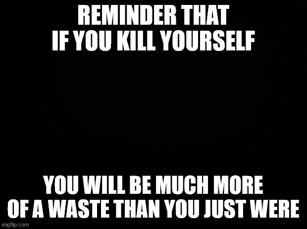 LIVE GOD DAMMIT | REMINDER THAT IF YOU KILL YOURSELF; YOU WILL BE MUCH MORE OF A WASTE THAN YOU JUST WERE | image tagged in black background | made w/ Imgflip meme maker