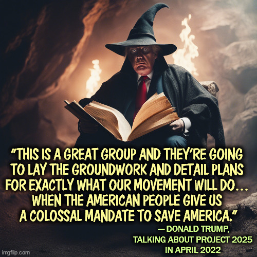 Trump and his Project 2025, too extreme for America. | "THIS IS A GREAT GROUP AND THEY’RE GOING 
TO LAY THE GROUNDWORK AND DETAIL PLANS 
FOR EXACTLY WHAT OUR MOVEMENT WILL DO… 
WHEN THE AMERICAN PEOPLE GIVE US 
A COLOSSAL MANDATE TO SAVE AMERICA.”; — DONALD TRUMP, TALKING ABOUT PROJECT 2025 
IN APRIL 2022 | image tagged in trump,fascist,dictator,constitution,radical,extreme | made w/ Imgflip meme maker