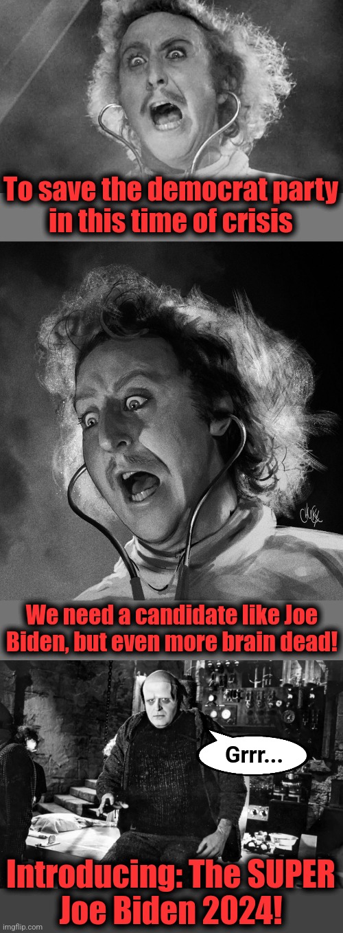 The SUPER Joe Biden! | To save the democrat party
in this time of crisis; We need a candidate like Joe
Biden, but even more brain dead! Grrr... Introducing: The SUPER
Joe Biden 2024! | image tagged in memes,joe biden,democrats,dementia,super joe biden,young frankenstein | made w/ Imgflip meme maker