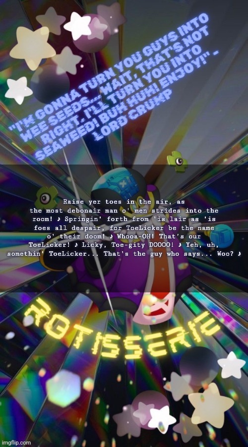 Rotisserie but he's the Supreme Leader of the X-Nauts | Raise yer toes in the air, as the most debonair man o' men strides into the room! ♪ Springin' forth from 'is lair as 'is foes all despair, for ToeLicker be the name o' their doom! ♪ Whooa-OH! That's our ToeLicker! ♪ Licky, Toe-gity DOOOO! ♪ Yeh, uh, somethin' ToeLicker... That's the guy who says... Woo? ♪ | image tagged in rotisserie but he's the supreme leader of the x-nauts | made w/ Imgflip meme maker