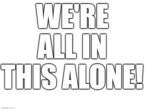 We're all in this alone! | WE'RE ALL IN THIS ALONE! | image tagged in we're all in this alone,alone,loneliness,depression | made w/ Imgflip meme maker