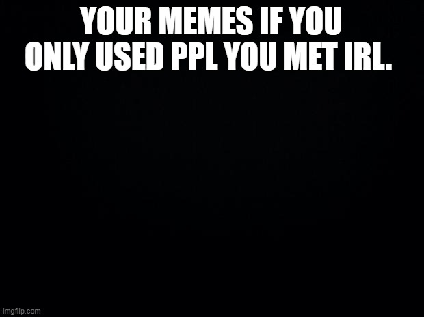 Black background | YOUR MEMES IF YOU ONLY USED PPL YOU MET IRL. | image tagged in black background | made w/ Imgflip meme maker