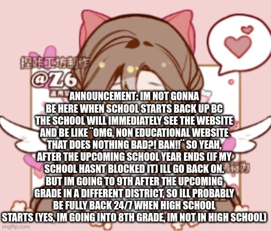 ANNOUNCEMENT: IM NOT GONNA BE HERE WHEN SCHOOL STARTS BACK UP BC THE SCHOOL WILL IMMEDIATELY SEE THE WEBSITE AND BE LIKE ¨OMG, NON EDUCATIONAL WEBSITE THAT DOES NOTHING BAD?! BAN!!¨ SO YEAH, AFTER THE UPCOMING SCHOOL YEAR ENDS (IF MY SCHOOL HASNT BLOCKED IT) ILL GO BACK ON. BUT IM GOING TO 9TH AFTER THE UPCOMING GRADE IN A DIFFERENT DISTRICT, SO ILL PROBABLY BE FULLY BACK 24/7 WHEN HIGH SCHOOL STARTS (YES, IM GOING INTO 8TH GRADE, IM NOT IN HIGH SCHOOL) | image tagged in silv3r_kristal s template | made w/ Imgflip meme maker