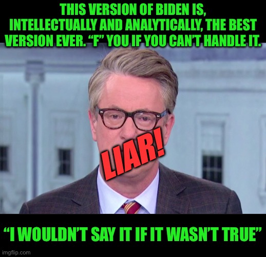 Never forget the liars and gaslighters | THIS VERSION OF BIDEN IS, INTELLECTUALLY AND ANALYTICALLY, THE BEST VERSION EVER. “F” YOU IF YOU CAN’T HANDLE IT. LIAR! “I WOULDN’T SAY IT IF IT WASN’T TRUE” | image tagged in joe scarborough,liar liar pants on fire,nothing you will ever say can fix this,f joe biden and scarborough | made w/ Imgflip meme maker