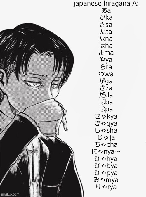 Levi sipping tea | japanese hiragana A:
あa
かka
さsa
たta
なna
はha
まma
やya
らra
わwa
がga
ざza
だda
ばba
ぱpa
きゃkya
ぎゃgya
しゃsha
じゃja
ちゃcha
にゃnya～
ひゃhya
びゃbya
ぴゃpya
みゃmya
りゃrya | image tagged in levi sipping tea | made w/ Imgflip meme maker