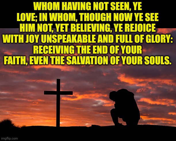 Kneeling before the cross | WHOM HAVING NOT SEEN, YE LOVE; IN WHOM, THOUGH NOW YE SEE HIM NOT, YET BELIEVING, YE REJOICE WITH JOY UNSPEAKABLE AND FULL OF GLORY:
RECEIVING THE END OF YOUR FAITH, EVEN THE SALVATION OF YOUR SOULS. | image tagged in kneeling before the cross | made w/ Imgflip meme maker