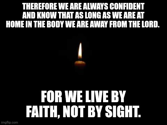 Candle in the dark | THEREFORE WE ARE ALWAYS CONFIDENT AND KNOW THAT AS LONG AS WE ARE AT HOME IN THE BODY WE ARE AWAY FROM THE LORD. FOR WE LIVE BY FAITH, NOT BY SIGHT. | image tagged in candle in the dark | made w/ Imgflip meme maker