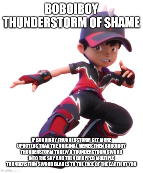 New shame | BOBOIBOY THUNDERSTORM OF SHAME; IF BOBOIBOY THUNDERSTORM GET MORE UPVOTEDS THAN THE ORIGINAL MEMES THEN BOBOIBOY THUNDERSTORM THREW A THUNDERSTORM SWORD INTO THE SKY AND THEN DROPPED MULTIPLE THUNDERSTIRN SWORD BLADES TO THE FACE OF THE EARTH AT YOU | image tagged in boboiboy thunderstorm,boboiboy galaxy,thunderstorm,elements | made w/ Imgflip meme maker