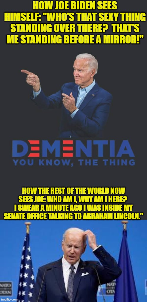 Eventually picking on Joe's steadily deteriorating mental state will get old.  Nah it won't. | HOW JOE BIDEN SEES HIMSELF: "WHO'S THAT SEXY THING STANDING OVER THERE?  THAT'S ME STANDING BEFORE A MIRROR!"; HOW THE REST OF THE WORLD NOW SEES JOE: WHO AM I, WHY AM I HERE?  I SWEAR A MINUTE AGO I WAS INSIDE MY SENATE OFFICE TALKING TO ABRAHAM LINCOLN." | image tagged in yep | made w/ Imgflip meme maker