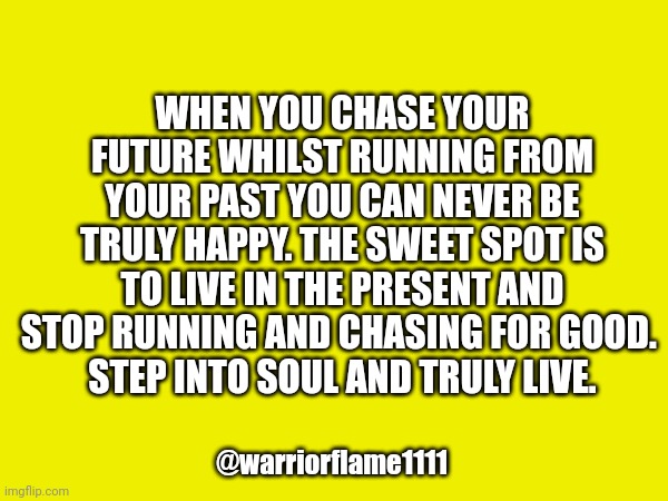 Living in the moment | WHEN YOU CHASE YOUR FUTURE WHILST RUNNING FROM YOUR PAST YOU CAN NEVER BE TRULY HAPPY. THE SWEET SPOT IS TO LIVE IN THE PRESENT AND STOP RUNNING AND CHASING FOR GOOD. 
STEP INTO SOUL AND TRULY LIVE. @warriorflame1111 | image tagged in present,soul alignment | made w/ Imgflip meme maker