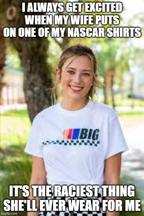 Racy Wife | I ALWAYS GET EXCITED WHEN MY WIFE PUTS ON ONE OF MY NASCAR SHIRTS; IT'S THE RACIEST THING SHE'LL EVER WEAR FOR ME | image tagged in meme,funny | made w/ Imgflip meme maker