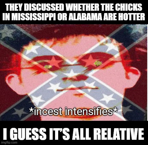Who's Hotter? | THEY DISCUSSED WHETHER THE CHICKS IN MISSISSIPPI OR ALABAMA ARE HOTTER; I GUESS IT’S ALL RELATIVE | image tagged in incest intensifies | made w/ Imgflip meme maker