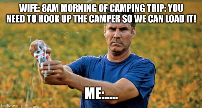 Will Ferrell Beer Meme | WIFE: 8AM MORNING OF CAMPING TRIP: YOU NEED TO HOOK UP THE CAMPER SO WE CAN LOAD IT! ME:….. | image tagged in will ferrell beer meme | made w/ Imgflip meme maker