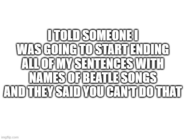 You Can't Do That | I TOLD SOMEONE I WAS GOING TO START ENDING ALL OF MY SENTENCES WITH NAMES OF BEATLE SONGS AND THEY SAID YOU CAN'T DO THAT | image tagged in the beatles,you can't do that | made w/ Imgflip meme maker