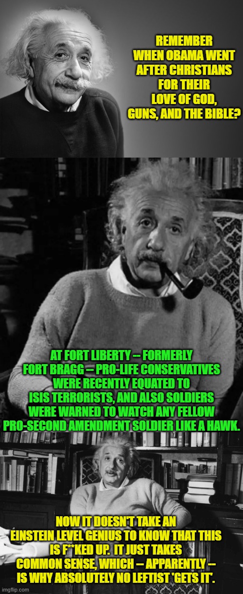 Got Constitution? | REMEMBER WHEN OBAMA WENT AFTER CHRISTIANS FOR THEIR LOVE OF GOD, GUNS, AND THE BIBLE? AT FORT LIBERTY -- FORMERLY FORT BRAGG -- PRO-LIFE CONSERVATIVES WERE RECENTLY EQUATED TO ISIS TERRORISTS, AND ALSO SOLDIERS WERE WARNED TO WATCH ANY FELLOW PRO-SECOND AMENDMENT SOLDIER LIKE A HAWK. NOW IT DOESN'T TAKE AN EINSTEIN LEVEL GENIUS TO KNOW THAT THIS IS F**KED UP.  IT JUST TAKES COMMON SENSE, WHICH -- APPARENTLY -- IS WHY ABSOLUTELY NO LEFTIST 'GETS IT'. | image tagged in albert einstein quotes | made w/ Imgflip meme maker