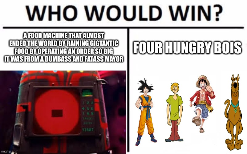 idk. | A FOOD MACHINE THAT ALMOST ENDED THE WORLD BY RAINING GIGTANTIC FOOD BY OPERATING AN ORDER SO BIG IT WAS FROM A DUMBASS AND FATASS MAYOR; FOUR HUNGRY BOIS | image tagged in memes,who would win | made w/ Imgflip meme maker