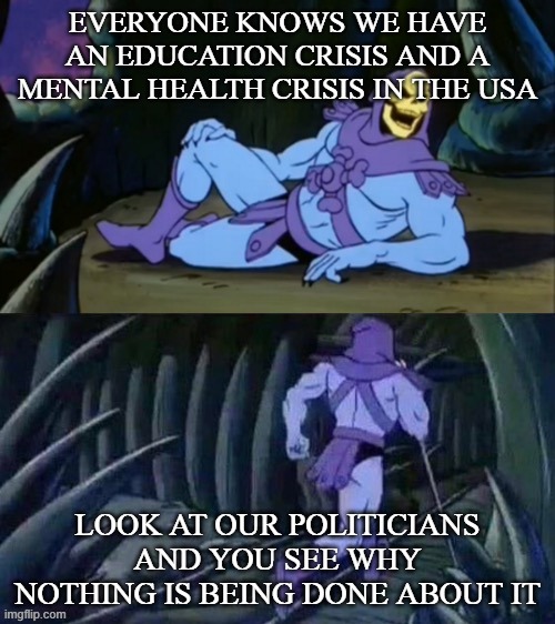 Skeletor disturbing facts | EVERYONE KNOWS WE HAVE AN EDUCATION CRISIS AND A MENTAL HEALTH CRISIS IN THE USA; LOOK AT OUR POLITICIANS AND YOU SEE WHY NOTHING IS BEING DONE ABOUT IT | image tagged in skeletor disturbing facts | made w/ Imgflip meme maker