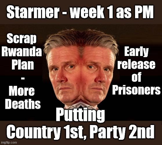 Starmer - 'Putting Country 1st, Party 2nd' | Starmer - week 1 as PM; Scrap 
Rwanda 
Plan
-
More 
Deaths; Early release of Prisoners; Can't blame Starmer QC; Rachel Reeves, Labour's 'TAXBOT'; IF YOU HAVE PERSONAL SAVINGS; LABOURS TAX PROPOSALS WILL RESULT IN =; Labours new 'DEATH TAX'; RACHEL REEVES Labours new; 'DEATH TAX' ? 12x new taxes Pensions & Inheritance? Starmer's coming after your pension? Lady Victoria Starmer; CORBYN EXPELLED; Labour pledge 'Urban centres' to help house 'Our Fair Share' of our new Migrant friends; New Home for our New Immigrant Friends !!! The only way to keep the illegal immigrants in the UK; CITIZENSHIP FOR ALL; ; Amnesty For all Illegals; Sir Keir Starmer MP; Muslim Votes Matter; Blood on Starmers hands? Burnham; Taxi for Rayner ? #RR4PM;100's more Tax collectors; Higher Taxes Under Labour; We're Coming for You; Labour pledges to clamp down on Tax Dodgers; Higher Taxes under Labour; Rachel Reeves Angela Rayner Bovvered? Higher Taxes under Labour; Risks of voting Labour; * EU Re entry? * Mass Immigration? * Build on Greenbelt? * Rayner as our PM? * Ulez 20 mph fines? * Higher taxes? * UK Flag change? * Muslim takeover? * End of Christianity? * Economic collapse? TRIPLE LOCK' Anneliese Dodds Rwanda plan Quid Pro Quo UK/EU Illegal Migrant Exchange deal; UK not taking its fair share, EU Exchange Deal = People Trafficking !!! Starmer to Betray Britain, #Burden Sharing #Quid Pro Quo #100,000; #Immigration #Starmerout #Labour #wearecorbyn #KeirStarmer #DianeAbbott #McDonnell #cultofcorbyn #labourisdead #labourracism #socialistsunday #nevervotelabour #socialistanyday #Antisemitism #Savile #SavileGate #Paedo #Worboys #GroomingGangs #Paedophile #IllegalImmigration #Immigrants #Invasion #Starmeriswrong #SirSoftie #SirSofty #Blair #Steroids AKA Keith ABBOTT BACK; Union Jack Flag in election campaign material; Concerns raised by Black, Asian and Minority ethnic BAMEgroup & activists; Capt U-Turn; Hunt down Tax Dodgers; Higher tax under Labour Sorry about the fatalities; Are you really going to trust Labour with your vote? Pension Triple Lock;; 'Our Fair Share'; Angela Rayner: new towns;; It's coming direct out of 'YOUR INHERITANCE'; It's coming direct out of 'YOUR INHERITANCE'; HOW DARE YOU HAVE PERSONAL SAVINGS; HIGHEST OVERALL TAX BURDON FOR 100 YRS; Rachel Reeves; I'M COMING FOR YOU; Reeves the 'Raider'; Programmed to raid your Personal Savings; RNLI #NotMyPM; When will Rachel Reeves start selling of our country's gold reserve; should have voted Conservative; Another 'Fire Sale' under Labour? He did his level best to keep people out of prison !!! 'WERE SO MANY SEATS STOLEN' 'BY VOTES SO FEW'; Putting
Country 1st, Party 2nd | image tagged in starmer 2 face,illegal immigration,labourisdead,stop boats rwanda,palestine hamas rwanda,flip flop starmer | made w/ Imgflip meme maker