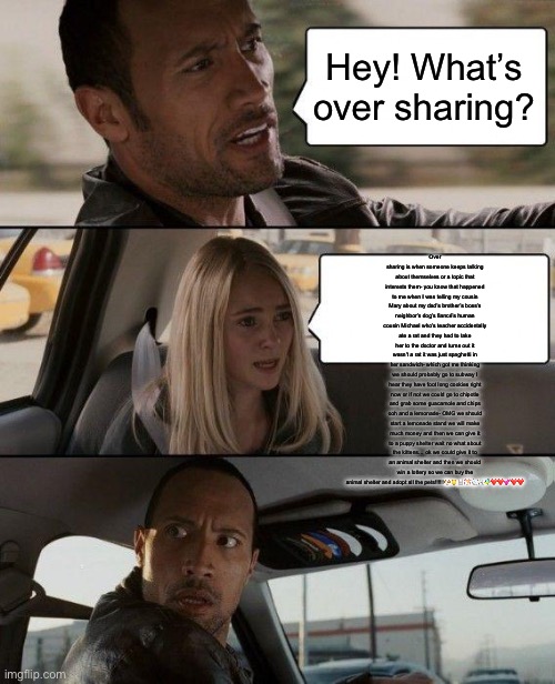 The Rock Driving Meme | Hey! What’s over sharing? Over sharing is when someone keeps talking about themselves or a topic that interests them- you know that happened to me when I was telling my cousin Mary about my dad’s brother’s boss’s neighbor’s dog’s fiancé’s human cousin Michael who’s teacher accidentally ate a rat and they had to take her to the doctor and turns out it wasn’t a rat it was just spaghetti in her sandwich- which got me thinking we should probably go to subway I hear they have foot long cookies right now or if not we could go to chipotle and grab some guacamole and chips ooh and a lemonade- OMG we should start a lemonade stand we will make much money and then we can give it to a puppy shelter wait no what about the kittens… ok we could give it to an animal shelter and then we should win a lottery so we can buy the animal shelter and adopt all the pets!!!!!!🐶🐱🐰🐹🐇🐩🐠❤️❤️💕❤️❤️ | image tagged in memes,the rock driving | made w/ Imgflip meme maker