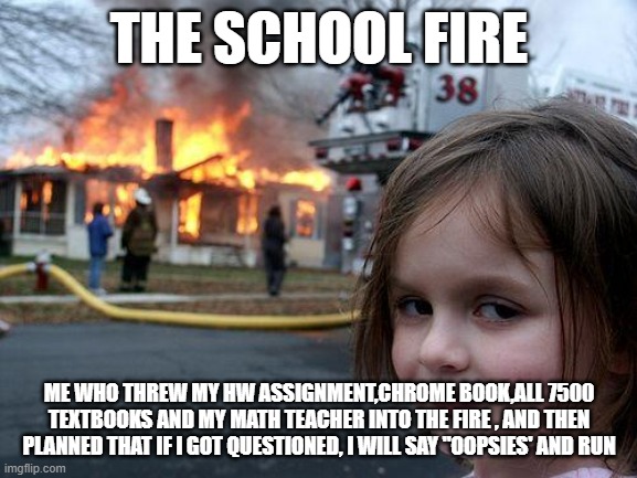 born to wild indeed | THE SCHOOL FIRE; ME WHO THREW MY HW ASSIGNMENT,CHROME BOOK,ALL 7500 TEXTBOOKS AND MY MATH TEACHER INTO THE FIRE , AND THEN PLANNED THAT IF I GOT QUESTIONED, I WILL SAY "OOPSIES' AND RUN | image tagged in memes,disaster girl | made w/ Imgflip meme maker