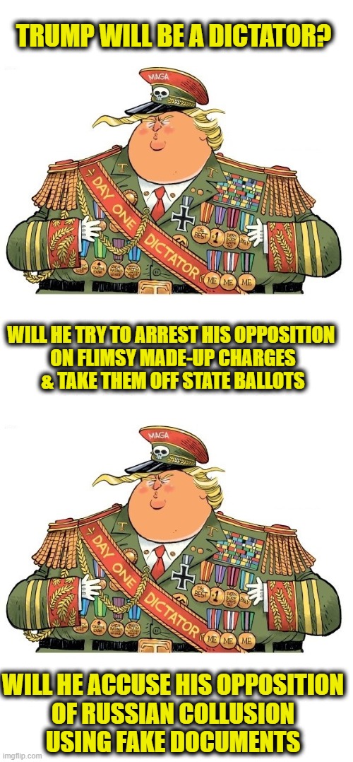 More Leftist Logic | TRUMP WILL BE A DICTATOR? WILL HE TRY TO ARREST HIS OPPOSITION 
ON FLIMSY MADE-UP CHARGES
& TAKE THEM OFF STATE BALLOTS; WILL HE ACCUSE HIS OPPOSITION
OF RUSSIAN COLLUSION
USING FAKE DOCUMENTS | image tagged in donald trump,democrats | made w/ Imgflip meme maker