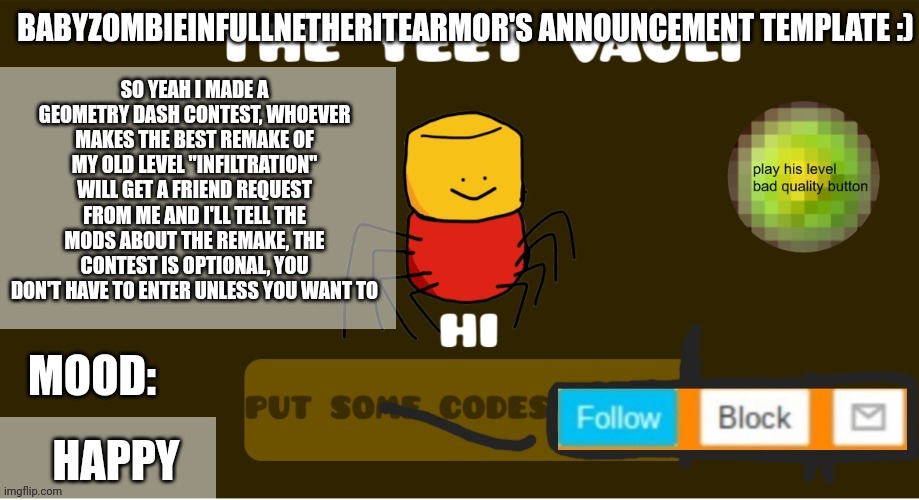 babyzombieinfullnetheritearmor's Announcement template | SO YEAH I MADE A GEOMETRY DASH CONTEST, WHOEVER MAKES THE BEST REMAKE OF MY OLD LEVEL "INFILTRATION" WILL GET A FRIEND REQUEST FROM ME AND I'LL TELL THE MODS ABOUT THE REMAKE, THE CONTEST IS OPTIONAL, YOU DON'T HAVE TO ENTER UNLESS YOU WANT TO; HAPPY | image tagged in babyzombieinfullnetheritearmor's announcement template | made w/ Imgflip meme maker