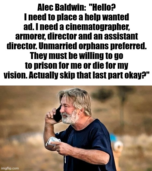 At this point, who wasn't killed, injured, or imprisoned while working on an Alec Baldwin's lastest production??? | Alec Baldwin:  "Hello? I need to place a help wanted ad. I need a cinematographer, armorer, director and an assistant director. Unmarried orphans preferred. They must be willing to go to prison for me or die for my vision. Actually skip that last part okay?" | image tagged in alec baldwin,working,careers,gun safety,danger,hollywood | made w/ Imgflip meme maker