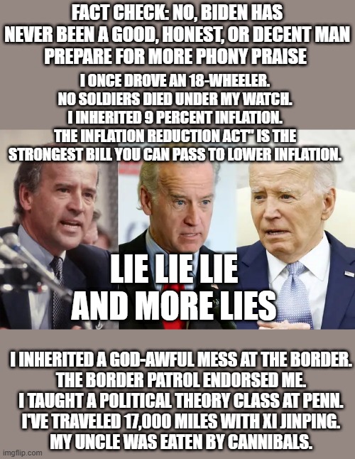 FACT CHECK: NO, BIDEN HAS NEVER BEEN A GOOD, HONEST, OR DECENT MAN
PREPARE FOR MORE PHONY PRAISE; I ONCE DROVE AN 18-WHEELER.
NO SOLDIERS DIED UNDER MY WATCH.
I INHERITED 9 PERCENT INFLATION.
THE INFLATION REDUCTION ACT" IS THE STRONGEST BILL YOU CAN PASS TO LOWER INFLATION. LIE LIE LIE AND MORE LIES; I INHERITED A GOD-AWFUL MESS AT THE BORDER.
THE BORDER PATROL ENDORSED ME.
I TAUGHT A POLITICAL THEORY CLASS AT PENN.
I'VE TRAVELED 17,000 MILES WITH XI JINPING.
MY UNCLE WAS EATEN BY CANNIBALS. | made w/ Imgflip meme maker