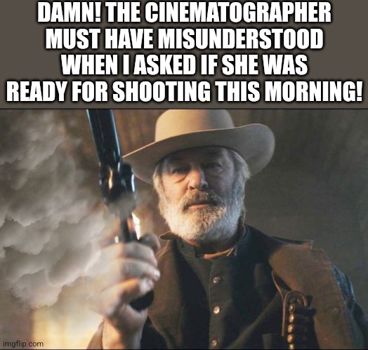 Alec Baldwin must really into authenticity? | DAMN! THE CINEMATOGRAPHER MUST HAVE MISUNDERSTOOD WHEN I ASKED IF SHE WAS READY FOR SHOOTING THIS MORNING! | image tagged in alec baldwin rust still gunfighter,shooting,scumbag hollywood,careers,words of wisdom,bad boss | made w/ Imgflip meme maker