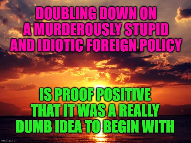 Sunset | DOUBLING DOWN ON A MURDEROUSLY STUPID AND IDIOTIC FOREIGN POLICY; IS PROOF POSITIVE THAT IT WAS A REALLY DUMB IDEA TO BEGIN WITH | image tagged in sunset | made w/ Imgflip meme maker