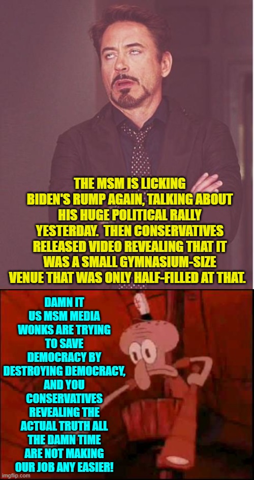 The MSM is compulsive about lying for the Dem Party. | DAMN IT US MSM MEDIA WONKS ARE TRYING TO SAVE DEMOCRACY BY DESTROYING DEMOCRACY, AND YOU CONSERVATIVES REVEALING THE ACTUAL TRUTH ALL THE DAMN TIME ARE NOT MAKING OUR JOB ANY EASIER! THE MSM IS LICKING BIDEN'S RUMP AGAIN, TALKING ABOUT HIS HUGE POLITICAL RALLY YESTERDAY.  THEN CONSERVATIVES RELEASED VIDEO REVEALING THAT IT WAS A SMALL GYMNASIUM-SIZE VENUE THAT WAS ONLY HALF-FILLED AT THAT. | image tagged in face you make robert downey jr | made w/ Imgflip meme maker