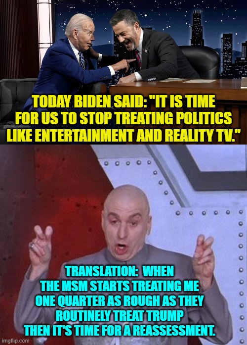 The world's smallest violin playing 'My Heart Bleeds for Thee'. | TODAY BIDEN SAID: "IT IS TIME FOR US TO STOP TREATING POLITICS LIKE ENTERTAINMENT AND REALITY TV."; TRANSLATION:  WHEN THE MSM STARTS TREATING ME ONE QUARTER AS ROUGH AS THEY ROUTINELY TREAT TRUMP THEN IT'S TIME FOR A REASSESSMENT. | image tagged in yep | made w/ Imgflip meme maker