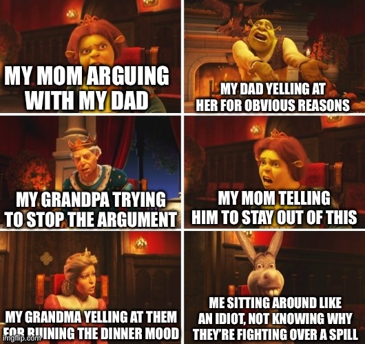 Shrek Fiona Harold Donkey | MY MOM ARGUING WITH MY DAD MY DAD YELLING AT HER FOR OBVIOUS REASONS MY GRANDPA TRYING TO STOP THE ARGUMENT MY MOM TELLING HIM TO STAY OUT O | image tagged in shrek fiona harold donkey | made w/ Imgflip meme maker