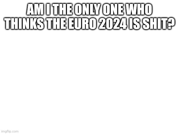 AM I THE ONLY ONE WHO THINKS THE EURO 2024 IS SHIT? | made w/ Imgflip meme maker