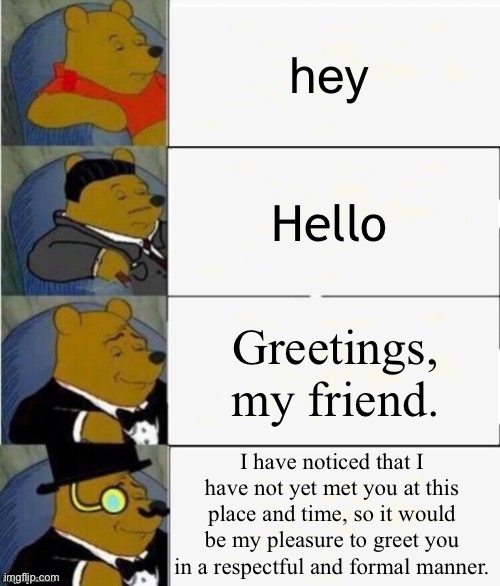 wassup bruddah | hey; Hello; Greetings, my friend. I have noticed that I have not yet met you at this place and time, so it would be my pleasure to greet you in a respectful and formal manner. | image tagged in tuxedo winnie the pooh 4 panel,memes,funny,funny memes,winnie the pooh,tuxedo winnie the pooh | made w/ Imgflip meme maker