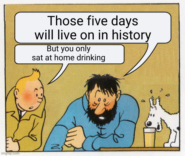 What a week huh | Those five days will live on in history But you only sat at home drinking | image tagged in what a week huh | made w/ Imgflip meme maker