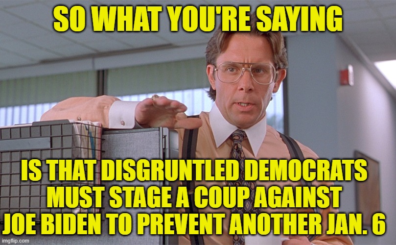 Saving Democracy From Trump by Subverting the Nomination Process | SO WHAT YOU'RE SAYING; IS THAT DISGRUNTLED DEMOCRATS MUST STAGE A COUP AGAINST JOE BIDEN TO PREVENT ANOTHER JAN. 6 | image tagged in lumbergh,joe biden,coup,dump biden | made w/ Imgflip meme maker