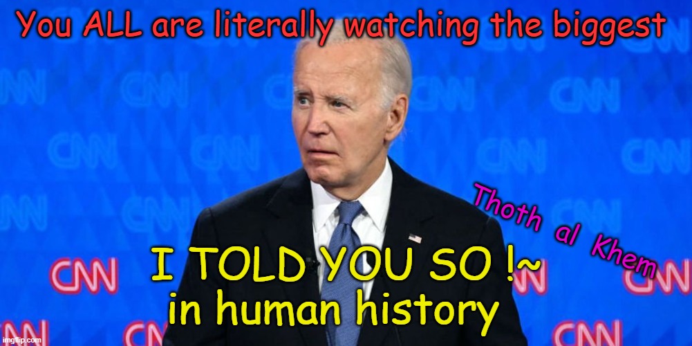 Joe Biden is FINISHED | You ALL are literally watching the biggest; Thoth  al  Khem; I TOLD YOU SO !~
in human history | image tagged in joe biden,pedo joe,biden blew it,dementia joe,biden has dementia,biden is sad elder abuse | made w/ Imgflip meme maker