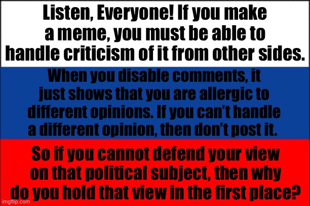 Just letting y’all know how pathetic it looks from the sidelines | Listen, Everyone! If you make a meme, you must be able to handle criticism of it from other sides. When you disable comments, it just shows that you are allergic to different opinions. If you can’t handle a different opinion, then don’t post it. So if you cannot defend your view on that political subject, then why do you hold that view in the first place? | image tagged in russia flag | made w/ Imgflip meme maker