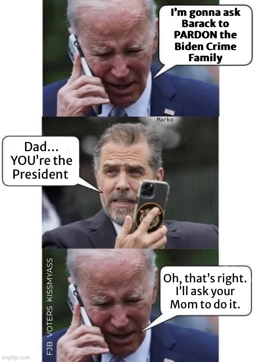 THEY’ll Get Out of It, One Way or Another | I’m gonna ask
Barack to
PARDON the
Biden Crime
Family; Marko; Dad…
YOU’re the
President; Oh, that’s right.

I’ll ask your
Mom to do it. FJB  VOTERS  KISSMYASS | image tagged in memes,biden mafia,they might get away with it here,but they will answer to god,leftists fjb voters kissmyass | made w/ Imgflip meme maker