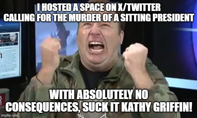 Alex Jones | I HOSTED A SPACE ON X/TWITTER CALLING FOR THE MURDER OF A SITTING PRESIDENT; WITH ABSOLUTELY NO CONSEQUENCES, SUCK IT KATHY GRIFFIN! | image tagged in alex jones | made w/ Imgflip meme maker