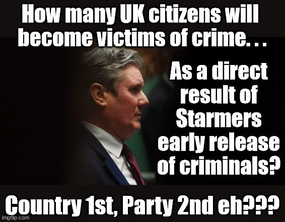 Starmer - Soft on Crime - Country First, Party Second eh? | How many UK citizens will 
become victims of crime. . . As a direct result of Starmers early release of criminals? Starmer - week 1 as PM; Scrap Rwanda Plan - More Deaths; Early release of Prisoners; Can't blame Starmer QC; Rachel Reeves, Labour's 'TAXBOT'; IF YOU HAVE PERSONAL SAVINGS; LABOURS TAX PROPOSALS WILL RESULT IN =; Labours new 'DEATH TAX'; RACHEL REEVES Labours new; 'DEATH TAX' ? 12x new taxes Pensions & Inheritance? Starmer's coming after your pension? Lady Victoria Starmer; CORBYN EXPELLED; Labour pledge 'Urban centres' to help house 'Our Fair Share' of our new Migrant friends; New Home for our New Immigrant Friends !!! The only way to keep the illegal immigrants in the UK; CITIZENSHIP FOR ALL; ; Amnesty For all Illegals; Sir Keir Starmer MP; Muslim Votes Matter; Blood on Starmers hands? Burnham; Taxi for Rayner ? #RR4PM;100's more Tax collectors; Higher Taxes Under Labour; We're Coming for You; Labour pledges to clamp down on Tax Dodgers; Higher Taxes under Labour; Rachel Reeves Angela Rayner Bovvered? Higher Taxes under Labour; Risks of voting Labour; * EU Re entry? * Mass Immigration? * Build on Greenbelt? * Rayner as our PM? * Ulez 20 mph fines? * Higher taxes? * UK Flag change? * Muslim takeover? * End of Christianity? * Economic collapse? TRIPLE LOCK' Anneliese Dodds Rwanda plan Quid Pro Quo UK/EU Illegal Migrant Exchange deal; UK not taking its fair share, EU Exchange Deal = People Trafficking !!! Starmer to Betray Britain, #Burden Sharing #Quid Pro Quo #100,000; #Immigration #Starmerout #Labour #wearecorbyn #KeirStarmer #DianeAbbott #McDonnell #cultofcorbyn #labourisdead #labourracism #socialistsunday #nevervotelabour #socialistanyday #Antisemitism #Savile #SavileGate #Paedo #Worboys #GroomingGangs #Paedophile #IllegalImmigration #Immigrants #Invasion #Starmeriswrong #SirSoftie #SirSofty #Blair #Steroids AKA Keith ABBOTT BACK; Union Jack Flag in election campaign material; Concerns raised by Black, Asian and Minority ethnic BAMEgroup & activists; Capt U-Turn; Hunt down Tax Dodgers; Higher tax under Labour Sorry about the fatalities; Are you really going to trust Labour with your vote? Pension Triple Lock;; 'Our Fair Share'; Angela Rayner: new towns;; It's coming direct out of 'YOUR INHERITANCE'; It's coming direct out of 'YOUR INHERITANCE'; HOW DARE YOU HAVE PERSONAL SAVINGS; HIGHEST OVERALL TAX BURDON FOR 100 YRS; Rachel Reeves; I'M COMING FOR YOU; Reeves the 'Raider'; Programmed to raid your Personal Savings; RNLI #NotMyPM; When will Rachel Reeves start selling of our country's gold reserve; should have voted Conservative; Another 'Fire Sale' under Labour? He did his level best to keep people out of prison !!! 'WERE SO MANY SEATS STOLEN' 'BY VOTES SO FEW'; Putting Country 1st, Party 2nd; Country 1st, Party 2nd eh??? | image tagged in illegal immigration,labourisdead,stop boats rwanda,palestine hamas muslim vote,prisoner early release,pm starmer lies | made w/ Imgflip meme maker