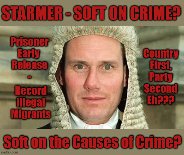 Starmer - Soft on Crime - Country First, Party Second eh? | STARMER - SOFT ON CRIME? Country
First,
Party
Second
Eh??? Prisoner
Early 
Release
-; How many UK citizens will become victims of crime. . . As a direct result of Starmers early release of criminals? Starmer - week 1 as PM; Scrap Rwanda Plan - More Deaths; Early release of Prisoners; Can't blame Starmer QC; Rachel Reeves, Labour's 'TAXBOT'; IF YOU HAVE PERSONAL SAVINGS; LABOURS TAX PROPOSALS WILL RESULT IN =; Labours new 'DEATH TAX'; RACHEL REEVES Labours new; 'DEATH TAX' ? 12x new taxes Pensions & Inheritance? Starmer's coming after your pension? Lady Victoria Starmer; CORBYN EXPELLED; Labour pledge 'Urban centres' to help house 'Our Fair Share' of our new Migrant friends; New Home for our New Immigrant Friends !!! The only way to keep the illegal immigrants in the UK; CITIZENSHIP FOR ALL; ; Amnesty For all Illegals; Sir Keir Starmer MP; Muslim Votes Matter; Blood on Starmers hands? Burnham; Taxi for Rayner ? #RR4PM;100's more Tax collectors; Higher Taxes Under Labour; We're Coming for You; Labour pledges to clamp down on Tax Dodgers; Higher Taxes under Labour; Rachel Reeves Angela Rayner Bovvered? Higher Taxes under Labour; Risks of voting Labour; * EU Re entry? * Mass Immigration? * Build on Greenbelt? * Rayner as our PM? * Ulez 20 mph fines? * Higher taxes? * UK Flag change? * Muslim takeover? * End of Christianity? * Economic collapse? TRIPLE LOCK' Anneliese Dodds Rwanda plan Quid Pro Quo UK/EU Illegal Migrant Exchange deal; UK not taking its fair share, EU Exchange Deal = People Trafficking !!! Starmer to Betray Britain, #Burden Sharing #Quid Pro Quo #100,000; #Immigration #Starmerout #Labour #wearecorbyn #KeirStarmer #DianeAbbott #McDonnell #cultofcorbyn #labourisdead #labourracism #socialistsunday #nevervotelabour #socialistanyday #Antisemitism #Savile #SavileGate #Paedo #Worboys #GroomingGangs #Paedophile #IllegalImmigration #Immigrants #Invasion #Starmeriswrong #SirSoftie #SirSofty #Blair #Steroids AKA Keith ABBOTT BACK; Union Jack Flag in election campaign material; Concerns raised by Black, Asian and Minority ethnic BAMEgroup & activists; Capt U-Turn; Hunt down Tax Dodgers; Higher tax under Labour Sorry about the fatalities; Are you really going to trust Labour with your vote? Pension Triple Lock;; 'Our Fair Share'; Angela Rayner: new towns; Rachel Reeves; I'M COMING FOR YOU; Reeves the 'Raider'; Programmed to raid your Personal Savings; RNLI #NotMyPM; When will Rachel Reeves start selling of our country's gold reserve; should have voted Conservative; Another 'Fire Sale' under Labour? He did his level best to keep people out of prison !!! 'WERE SO MANY SEATS STOLEN' 'BY VOTES SO FEW'; Country 1st, Party 2nd eh??? Record
illegal
Migrants; Soft on the Causes of Crime? | image tagged in illegal immigration,labourisdead,stop boats rwanda,palestine hamas muslim vote,starmer early release,starmer not my pm | made w/ Imgflip meme maker