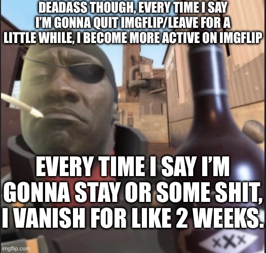 I have issues | DEADASS THOUGH, EVERY TIME I SAY I’M GONNA QUIT IMGFLIP/LEAVE FOR A LITTLE WHILE, I BECOME MORE ACTIVE ON IMGFLIP; EVERY TIME I SAY I’M GONNA STAY OR SOME SHIT, I VANISH FOR LIKE 2 WEEKS. | image tagged in demoman agreeing | made w/ Imgflip meme maker